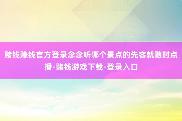 赌钱赚钱官方登录念念听哪个景点的先容就随时点播-赌钱游戏下载-登录入口