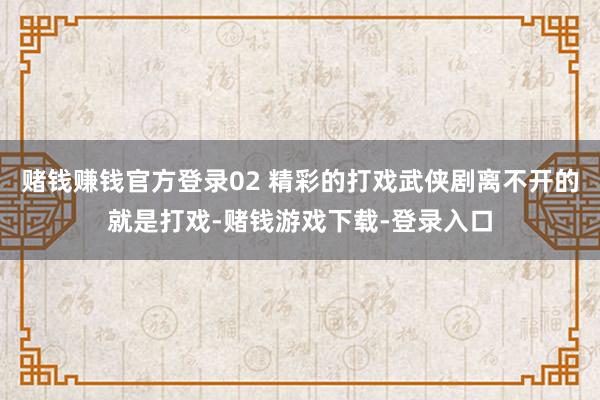 赌钱赚钱官方登录02 精彩的打戏武侠剧离不开的就是打戏-赌钱游戏下载-登录入口