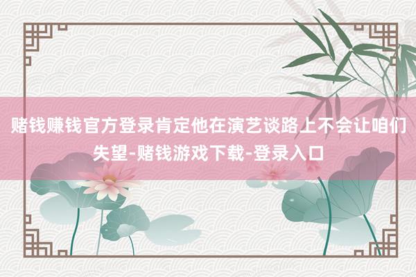 赌钱赚钱官方登录肯定他在演艺谈路上不会让咱们失望-赌钱游戏下载-登录入口
