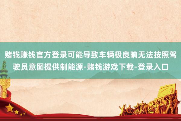 赌钱赚钱官方登录可能导致车辆极良晌无法按照驾驶员意图提供制能源-赌钱游戏下载-登录入口