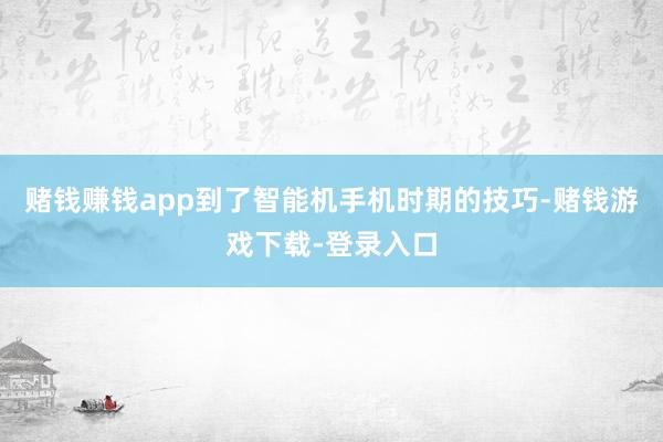 赌钱赚钱app到了智能机手机时期的技巧-赌钱游戏下载-登录入口