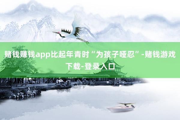 赌钱赚钱app比起年青时“为孩子哑忍”-赌钱游戏下载-登录入口