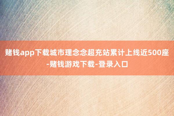 赌钱app下载城市理念念超充站累计上线近500座-赌钱游戏下载-登录入口