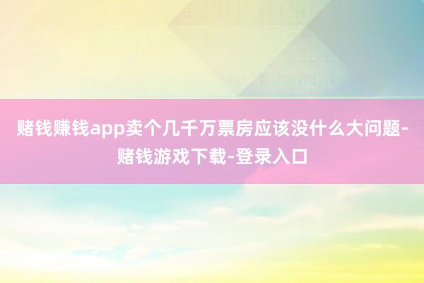 赌钱赚钱app卖个几千万票房应该没什么大问题-赌钱游戏下载-登录入口