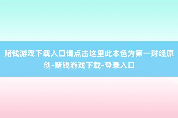赌钱游戏下载入口请点击这里此本色为第一财经原创-赌钱游戏下载-登录入口