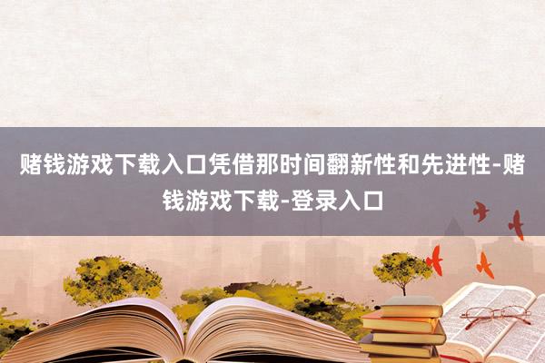 赌钱游戏下载入口凭借那时间翻新性和先进性-赌钱游戏下载-登录入口