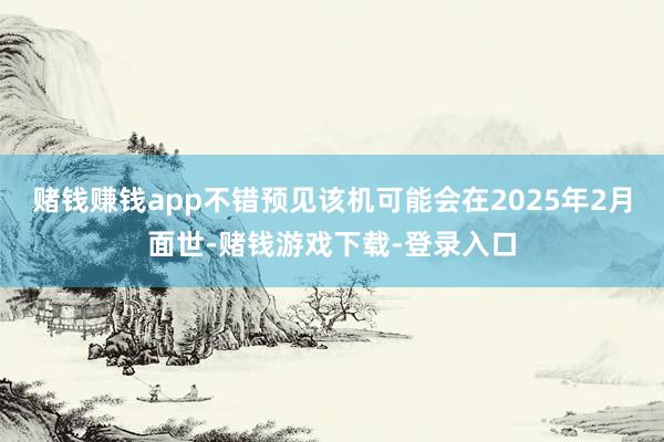 赌钱赚钱app不错预见该机可能会在2025年2月面世-赌钱游戏下载-登录入口