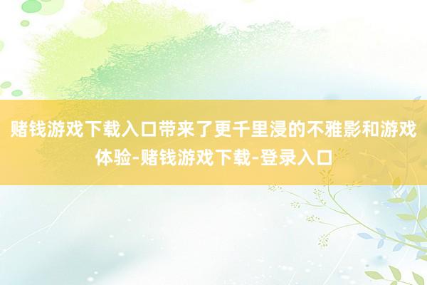 赌钱游戏下载入口带来了更千里浸的不雅影和游戏体验-赌钱游戏下载-登录入口