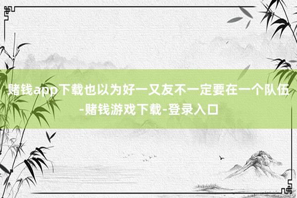 赌钱app下载也以为好一又友不一定要在一个队伍-赌钱游戏下载-登录入口