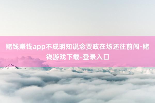 赌钱赚钱app不成明知说念贾政在场还往前闯-赌钱游戏下载-登录入口
