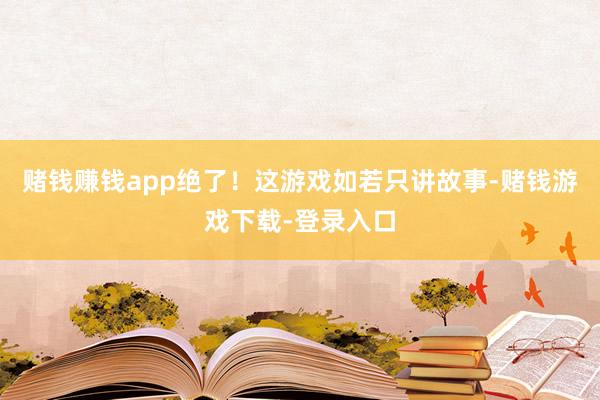 赌钱赚钱app绝了！这游戏如若只讲故事-赌钱游戏下载-登录入口