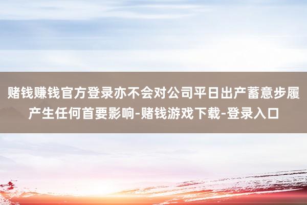 赌钱赚钱官方登录亦不会对公司平日出产蓄意步履产生任何首要影响-赌钱游戏下载-登录入口