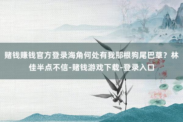 赌钱赚钱官方登录海角何处有我那根狗尾巴草？林佳半点不信-赌钱游戏下载-登录入口