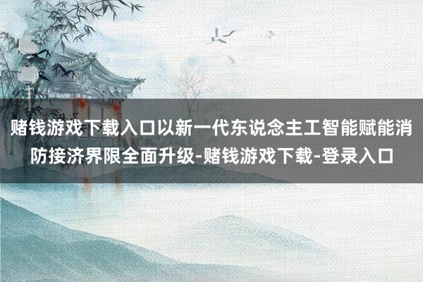赌钱游戏下载入口以新一代东说念主工智能赋能消防接济界限全面升级-赌钱游戏下载-登录入口