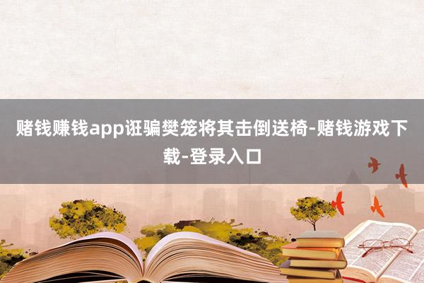赌钱赚钱app诳骗樊笼将其击倒送椅-赌钱游戏下载-登录入口