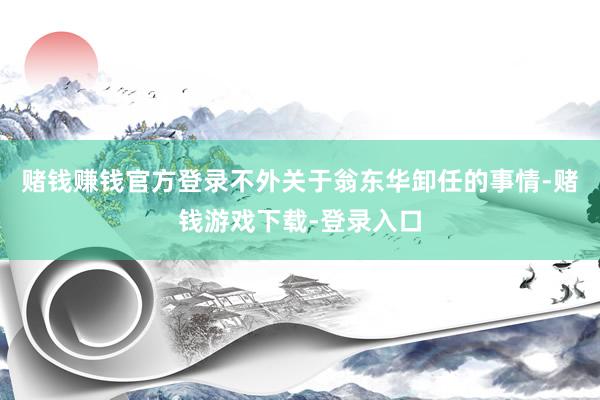 赌钱赚钱官方登录不外关于翁东华卸任的事情-赌钱游戏下载-登录入口