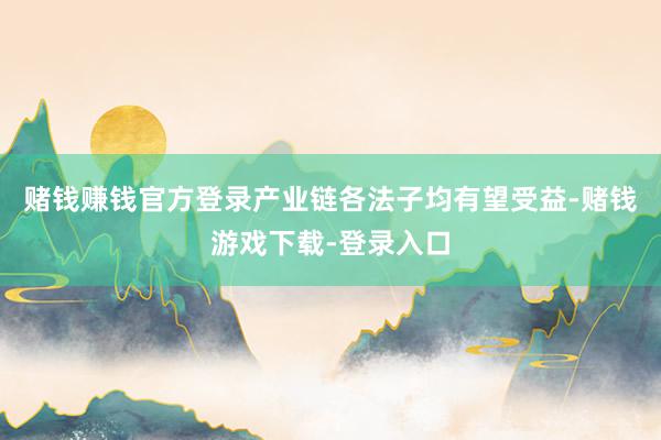赌钱赚钱官方登录产业链各法子均有望受益-赌钱游戏下载-登录入口