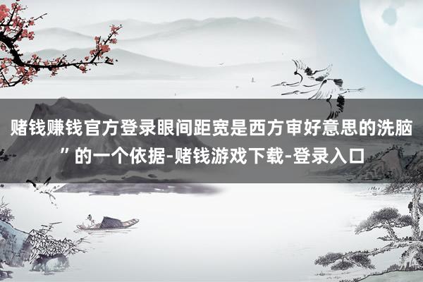 赌钱赚钱官方登录眼间距宽是西方审好意思的洗脑”的一个依据-赌钱游戏下载-登录入口