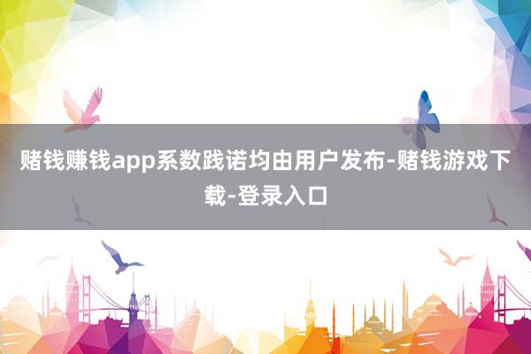 赌钱赚钱app系数践诺均由用户发布-赌钱游戏下载-登录入口