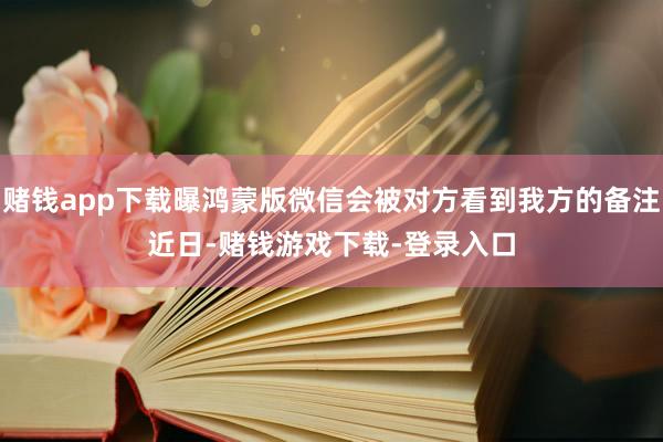 赌钱app下载曝鸿蒙版微信会被对方看到我方的备注　　近日-赌钱游戏下载-登录入口