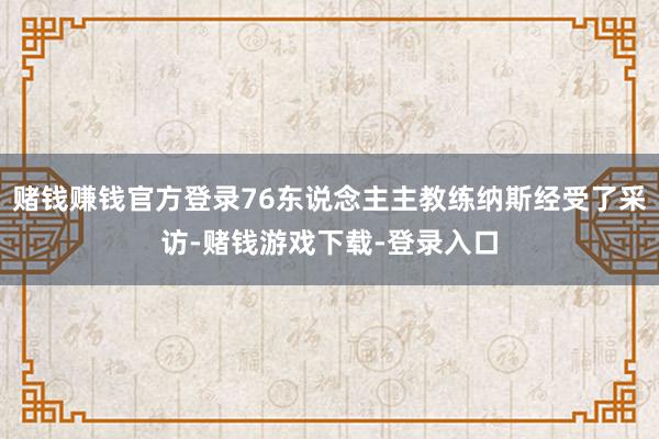 赌钱赚钱官方登录76东说念主主教练纳斯经受了采访-赌钱游戏下载-登录入口