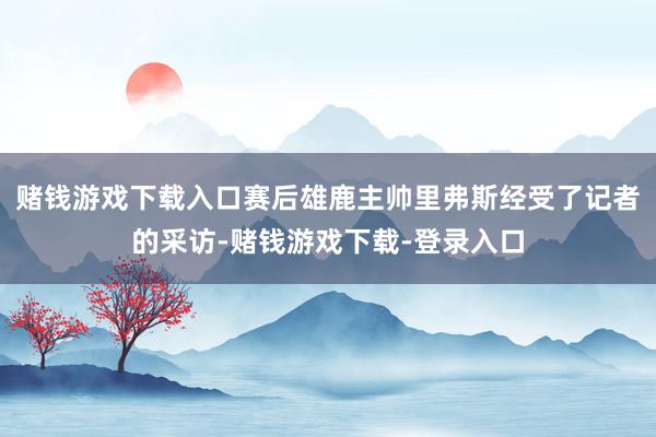 赌钱游戏下载入口赛后雄鹿主帅里弗斯经受了记者的采访-赌钱游戏下载-登录入口