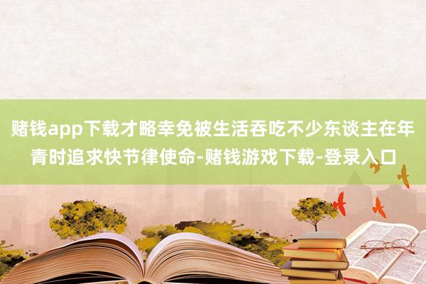 赌钱app下载才略幸免被生活吞吃不少东谈主在年青时追求快节律使命-赌钱游戏下载-登录入口