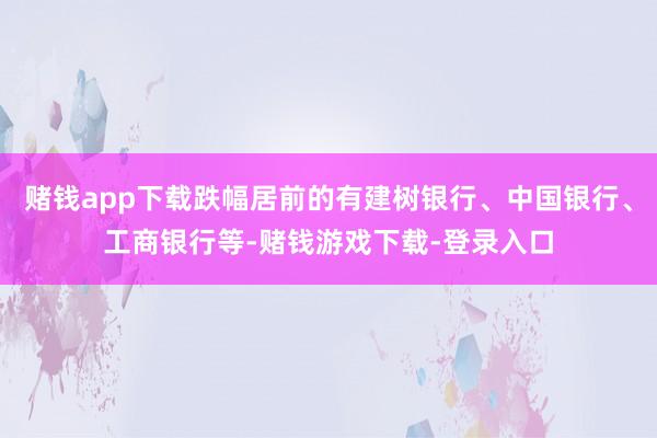 赌钱app下载跌幅居前的有建树银行、中国银行、工商银行等-赌钱游戏下载-登录入口