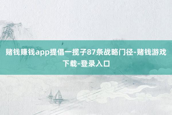 赌钱赚钱app提倡一揽子87条战略门径-赌钱游戏下载-登录入口