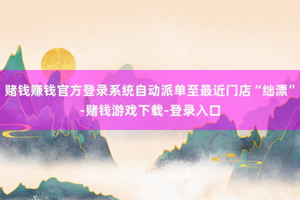 赌钱赚钱官方登录系统自动派单至最近门店“绌漂”-赌钱游戏下载-登录入口