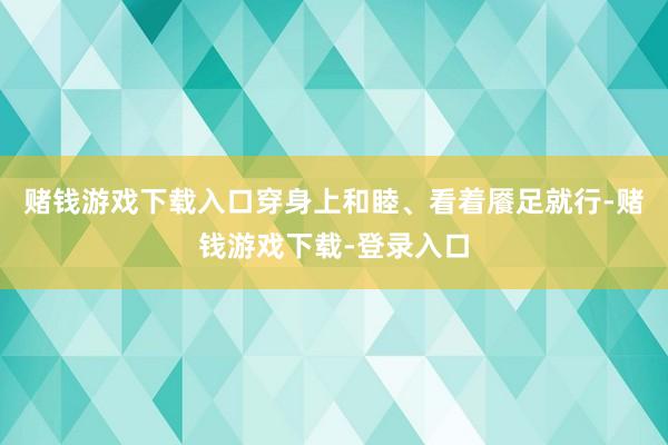 赌钱游戏下载入口穿身上和睦、看着餍足就行-赌钱游戏下载-登录入口