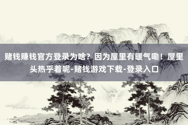 赌钱赚钱官方登录为啥？因为屋里有暖气嘞！屋里头热乎着呢-赌钱游戏下载-登录入口