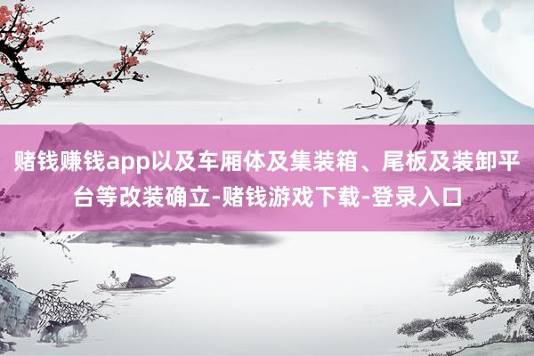 赌钱赚钱app以及车厢体及集装箱、尾板及装卸平台等改装确立-赌钱游戏下载-登录入口