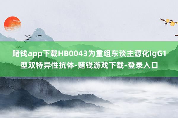 赌钱app下载HB0043为重组东谈主源化IgG1型双特异性抗体-赌钱游戏下载-登录入口