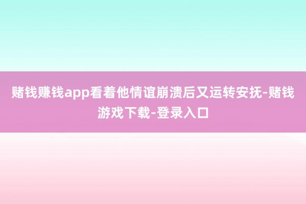 赌钱赚钱app看着他情谊崩溃后又运转安抚-赌钱游戏下载-登录入口