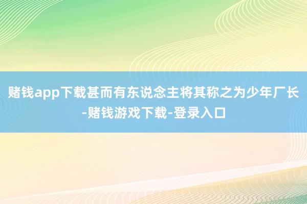 赌钱app下载甚而有东说念主将其称之为少年厂长-赌钱游戏下载-登录入口
