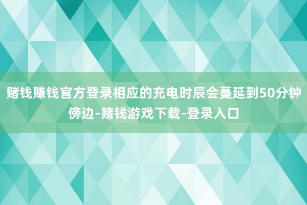 赌钱赚钱官方登录相应的充电时辰会蔓延到50分钟傍边-赌钱游戏下载-登录入口