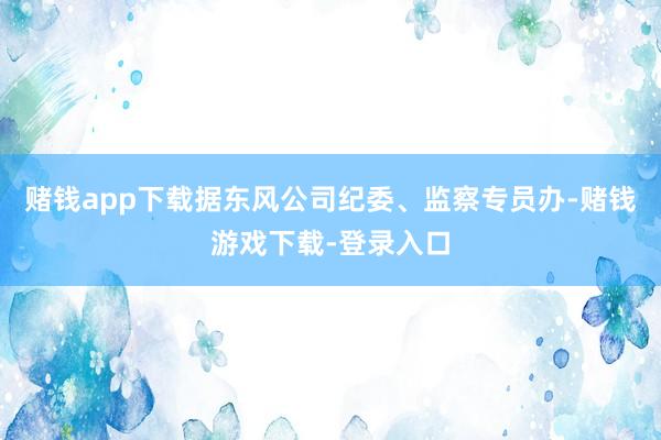 赌钱app下载　　据东风公司纪委、监察专员办-赌钱游戏下载-登录入口