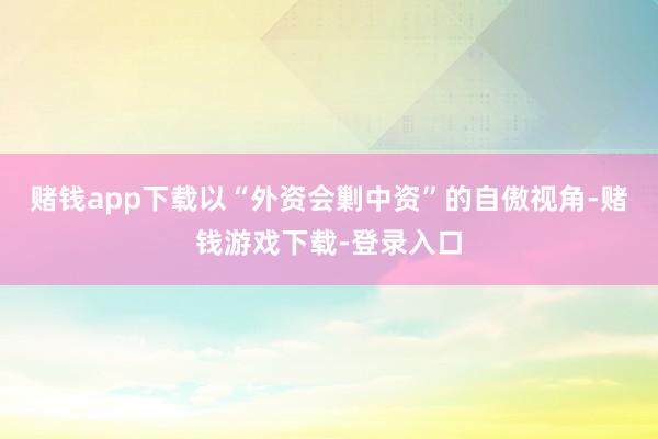 赌钱app下载以“外资会剿中资”的自傲视角-赌钱游戏下载-登录入口