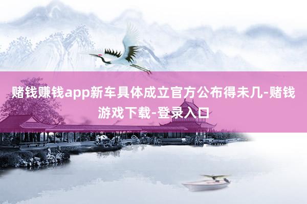 赌钱赚钱app新车具体成立官方公布得未几-赌钱游戏下载-登录入口
