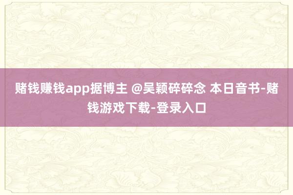 赌钱赚钱app据博主 @吴颖碎碎念 本日音书-赌钱游戏下载-登录入口