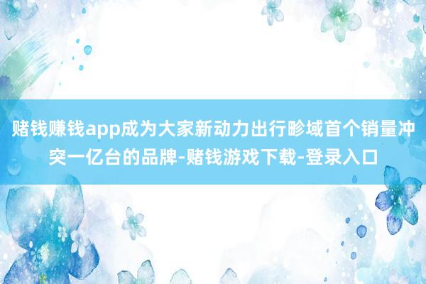 赌钱赚钱app成为大家新动力出行畛域首个销量冲突一亿台的品牌-赌钱游戏下载-登录入口
