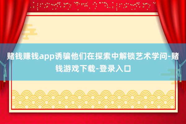 赌钱赚钱app诱骗他们在探索中解锁艺术学问-赌钱游戏下载-登录入口