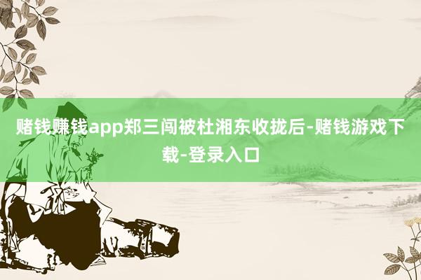赌钱赚钱app郑三闯被杜湘东收拢后-赌钱游戏下载-登录入口