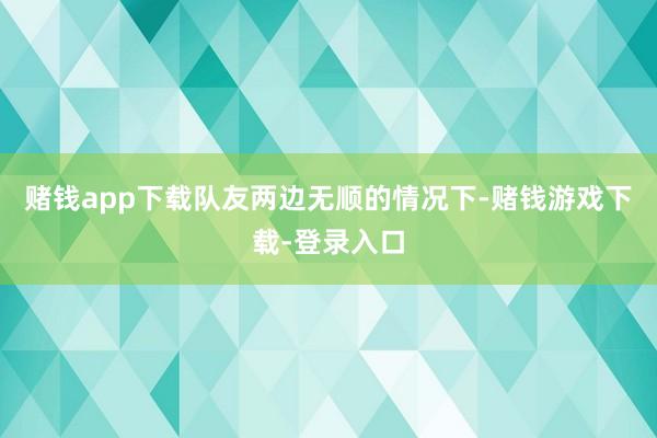 赌钱app下载队友两边无顺的情况下-赌钱游戏下载-登录入口