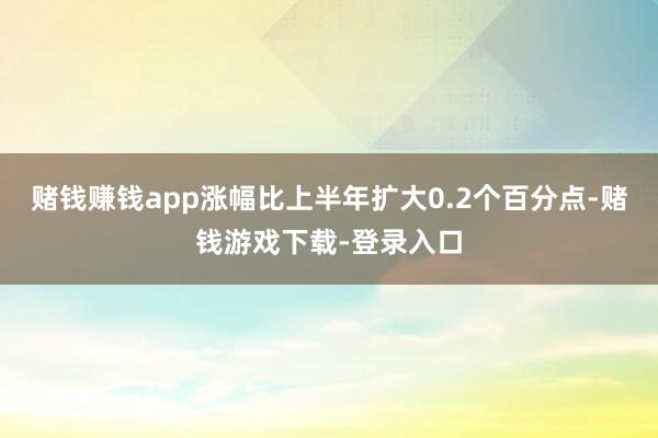 赌钱赚钱app涨幅比上半年扩大0.2个百分点-赌钱游戏下载-登录入口