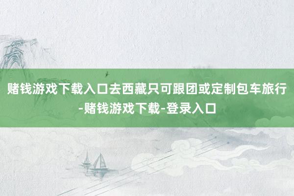 赌钱游戏下载入口去西藏只可跟团或定制包车旅行-赌钱游戏下载-登录入口
