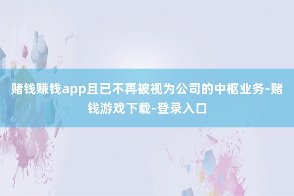 赌钱赚钱app且已不再被视为公司的中枢业务-赌钱游戏下载-登录入口