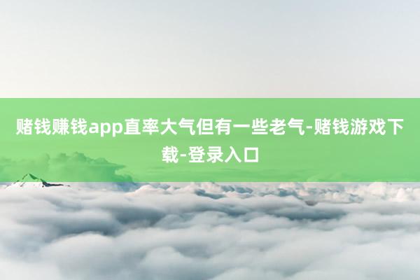 赌钱赚钱app直率大气但有一些老气-赌钱游戏下载-登录入口