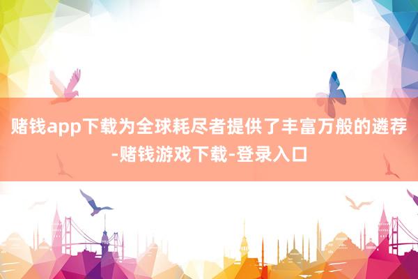 赌钱app下载为全球耗尽者提供了丰富万般的遴荐-赌钱游戏下载-登录入口